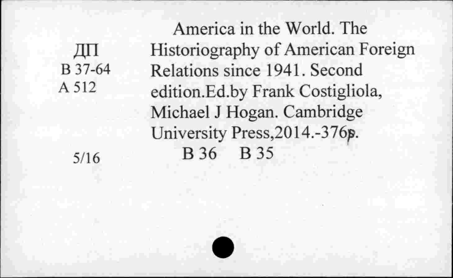 ﻿America in the World. The
Xin	Historiography of American Foreign
B 37-64	Relations since 1941. Second
A. 512	edition.Ed.by Frank Costigliola,
Michael J Hogan. Cambridge University Press,2014.-376p.
5/16	B 36 B 35